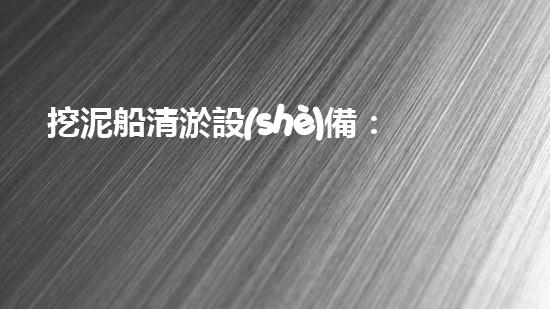 挖泥船清淤設(shè)備：創(chuàng)新科技助力江河湖海，誰能一統(tǒng)泥沙？